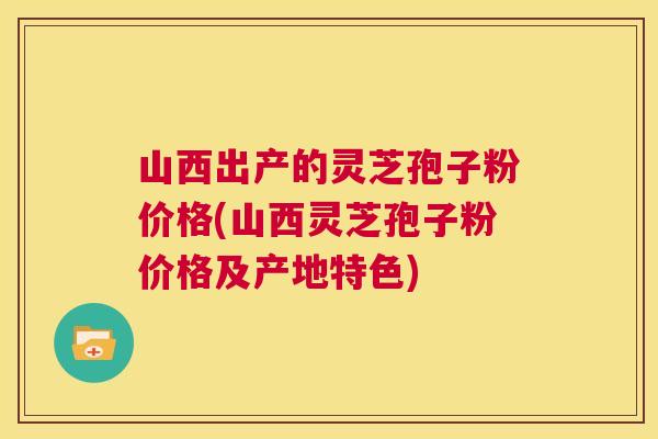 山西出产的灵芝孢子粉价格(山西灵芝孢子粉价格及产地特色) 山西出产的灵芝孢子粉价格(山西灵芝孢子粉价格及产地特色)