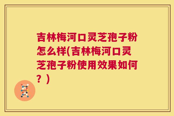 吉林梅河口灵芝孢子粉怎么样(吉林梅河口灵芝孢子粉使用效果如何?) 吉林梅河口灵芝孢子粉怎么样(吉林梅河口灵芝孢子粉使用效果如何?)