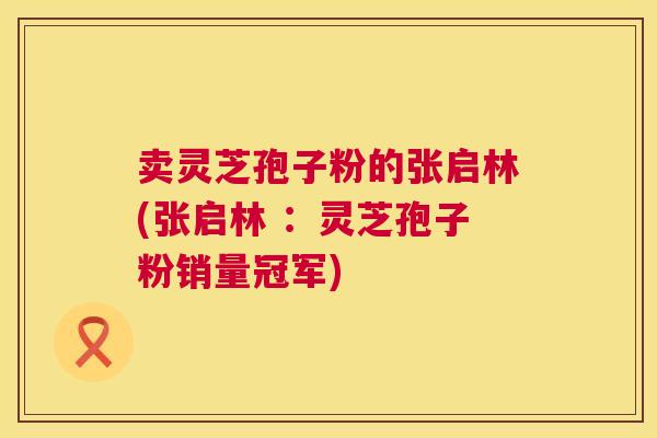 卖灵芝孢子粉的张启林(张启林 :灵芝孢子粉销量冠军) 卖灵芝孢子粉的张启林(张启林 :灵芝孢子粉销量冠军)