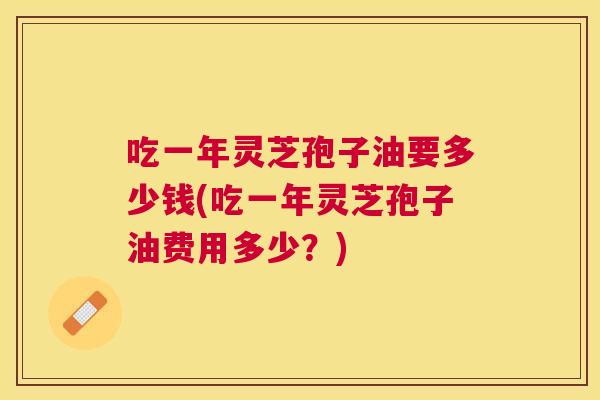 吃一年灵芝孢子油要多少钱(吃一年灵芝孢子油费用多少?) 吃一年灵芝孢子油要多少钱(吃一年灵芝孢子油费用多少?)