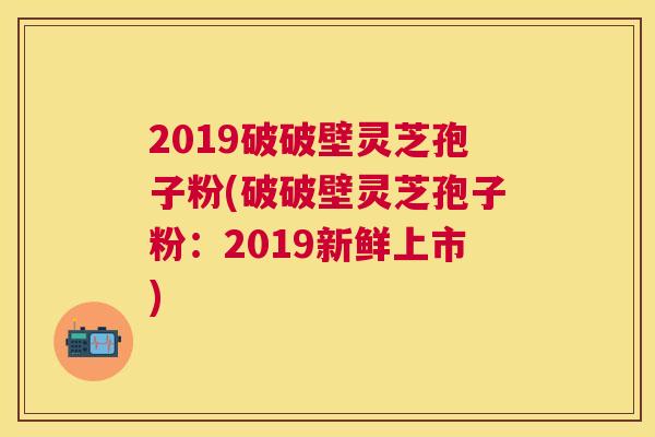 2019破破壁灵芝孢子粉(破破壁灵芝孢子粉:2019新鲜上市) 2019破破壁灵芝孢子粉(破破壁灵芝孢子粉:2019新鲜上市)
