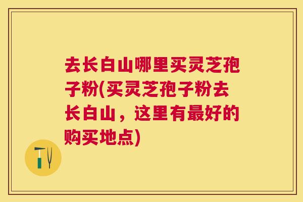 去长白山哪里买灵芝孢子粉(买灵芝孢子粉去长白山,这里有最好的购买地点) 去长白山哪里买灵芝孢子粉(买灵芝孢子粉去长白山,这里有最好的购买地点)