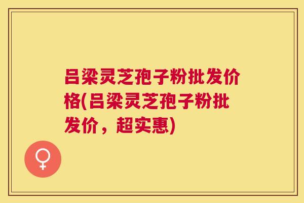 吕梁灵芝孢子粉批发价格(吕梁灵芝孢子粉批发价,超实惠) 吕梁灵芝孢子粉批发价格(吕梁灵芝孢子粉批发价,超实惠)