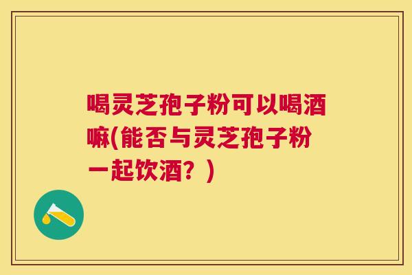 喝灵芝孢子粉可以喝酒嘛(能否与灵芝孢子粉一起饮酒?) 喝灵芝孢子粉可以喝酒嘛(能否与灵芝孢子粉一起饮酒?)