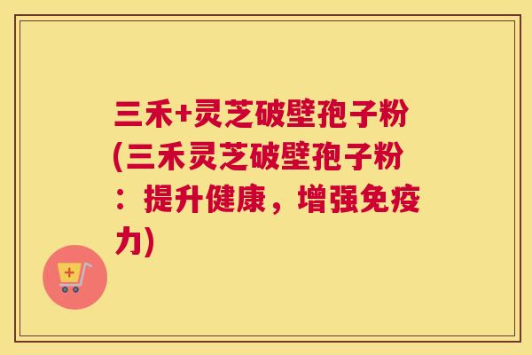 三禾+灵芝破壁孢子粉(三禾灵芝破壁孢子粉:提升健康,增强免疫力) 三禾+灵芝破壁孢子粉(三禾灵芝破壁孢子粉:提升健康,增强免疫力)