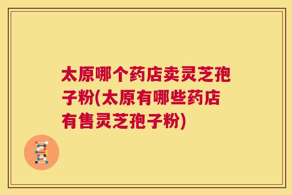 太原哪个药店卖灵芝孢子粉(太原有哪些药店有售灵芝孢子粉) 太原哪个药店卖灵芝孢子粉(太原有哪些药店有售灵芝孢子粉)