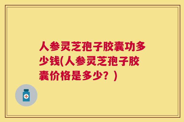 人参灵芝孢子胶囊功多少钱(人参灵芝孢子胶囊价格是多少?) 人参灵芝孢子胶囊功多少钱(人参灵芝孢子胶囊价格是多少?)