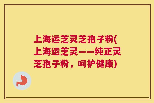 上海运芝灵芝孢子粉(上海运芝灵——纯正灵芝孢子粉，呵护健康)
