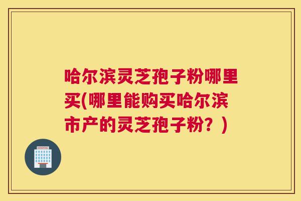 哈尔滨灵芝孢子粉哪里买(哪里能购买哈尔滨市产的灵芝孢子粉?) 哈尔滨灵芝孢子粉哪里买(哪里能购买哈尔滨市产的灵芝孢子粉?)