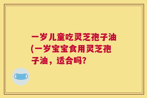 一岁儿童吃灵芝孢子油(一岁宝宝食用灵芝孢子油,适合吗? 一岁儿童吃灵芝孢子油(一岁宝宝食用灵芝孢子油,适合吗?