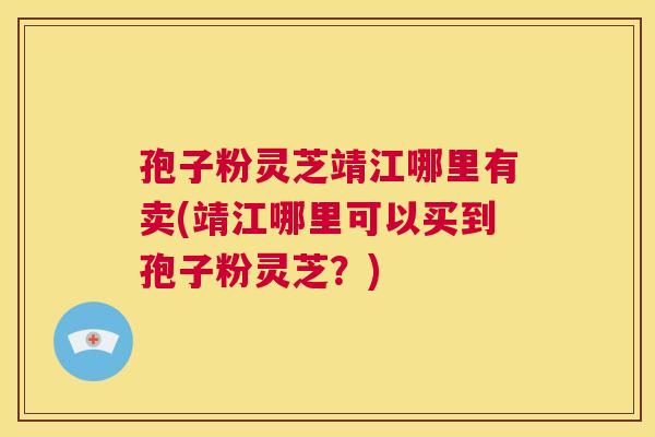 孢子粉灵芝靖江哪里有卖(靖江哪里可以买到孢子粉灵芝?) 孢子粉灵芝靖江哪里有卖(靖江哪里可以买到孢子粉灵芝?)