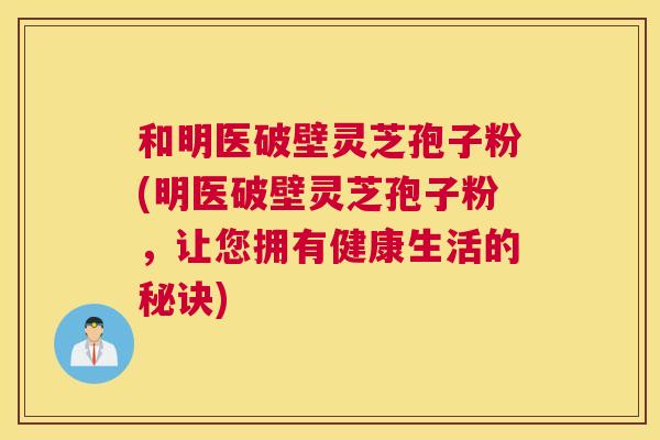 和明医破壁灵芝孢子粉(明医破壁灵芝孢子粉,让您拥有健康生活的秘诀) 和明医破壁灵芝孢子粉(明医破壁灵芝孢子粉,让您拥有健康生活的秘诀)