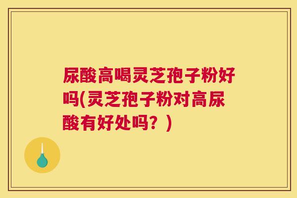 尿酸高喝灵芝孢子粉好吗(灵芝孢子粉对高尿酸有好处吗?) 尿酸高喝灵芝孢子粉好吗(灵芝孢子粉对高尿酸有好处吗?)
