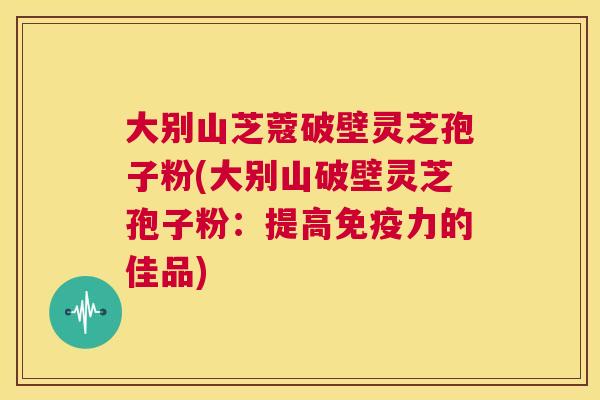 大别山芝蔻破壁灵芝孢子粉(大别山破壁灵芝孢子粉:提高免疫力的佳品) 大别山芝蔻破壁灵芝孢子粉(大别山破壁灵芝孢子粉:提高免疫力的佳品)