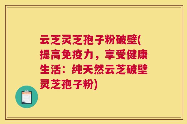 云芝灵芝孢子粉破壁(提高免疫力,享受健康生活:纯天然云芝破壁灵芝孢子粉) 云芝灵芝孢子粉破壁(提高免疫力,享受健康生活:纯天然云芝破壁灵芝孢子粉)