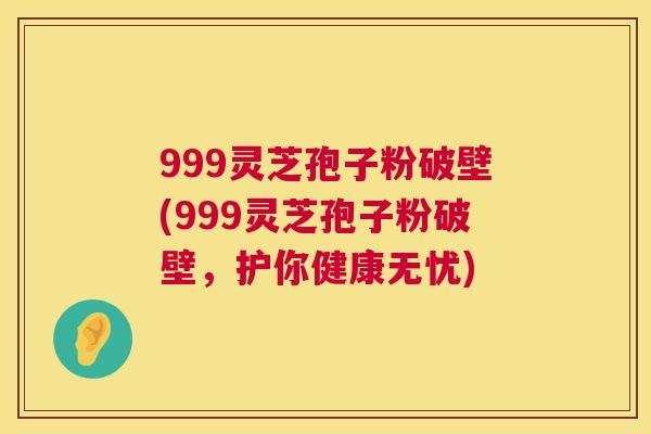999灵芝孢子粉破壁(999灵芝孢子粉破壁,护你健康无忧) 999灵芝孢子粉破壁(999灵芝孢子粉破壁,护你健康无忧)