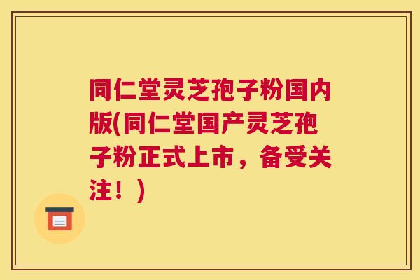 同仁堂灵芝孢子粉国内版(同仁堂国产灵芝孢子粉正式上市,备受关注!) 同仁堂灵芝孢子粉国内版(同仁堂国产灵芝孢子粉正式上市,备受关注!)