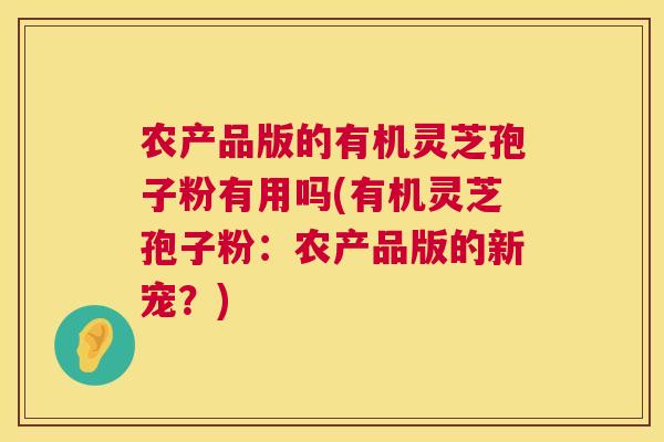 农产品版的有机灵芝孢子粉有用吗(有机灵芝孢子粉:农产品版的新宠?) 农产品版的有机灵芝孢子粉有用吗(有机灵芝孢子粉:农产品版的新宠?)