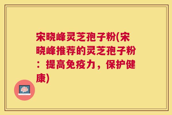 宋晓峰灵芝孢子粉(宋晓峰推荐的灵芝孢子粉:提高免疫力,保护健康) 宋晓峰灵芝孢子粉(宋晓峰推荐的灵芝孢子粉:提高免疫力,保护健康)