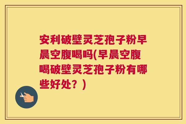 安利破壁灵芝孢子粉早晨空腹喝吗(早晨空腹喝破壁灵芝孢子粉有哪些好处?) 安利破壁灵芝孢子粉早晨空腹喝吗(早晨空腹喝破壁灵芝孢子粉有哪些好处?)