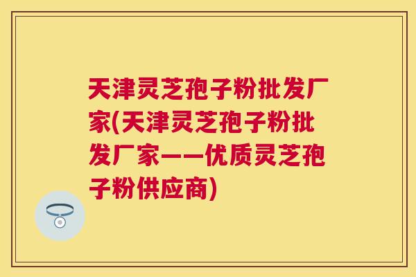 天津灵芝孢子粉批发厂家(天津灵芝孢子粉批发厂家——优质灵芝孢子粉供应商) 天津灵芝孢子粉批发厂家(天津灵芝孢子粉批发厂家——优质灵芝孢子粉供应商)