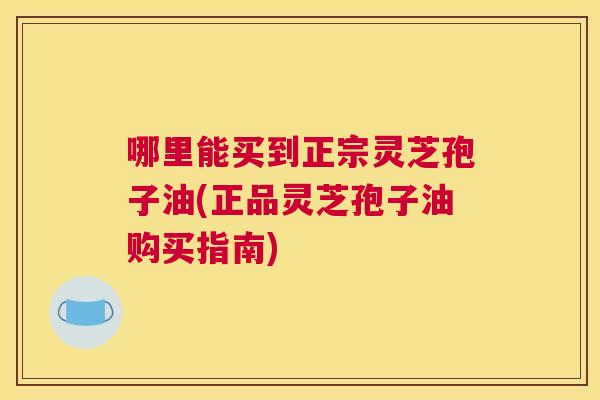 哪里能买到正宗灵芝孢子油(正品灵芝孢子油购买指南) 哪里能买到正宗灵芝孢子油(正品灵芝孢子油购买指南)