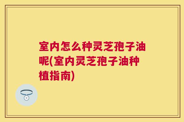 室内怎么种灵芝孢子油呢(室内灵芝孢子油种植指南) 室内怎么种灵芝孢子油呢(室内灵芝孢子油种植指南)