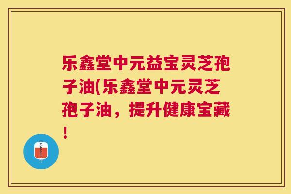 乐鑫堂中元益宝灵芝孢子油(乐鑫堂中元灵芝孢子油,提升健康宝藏! 乐鑫堂中元益宝灵芝孢子油(乐鑫堂中元灵芝孢子油,提升健康宝藏!