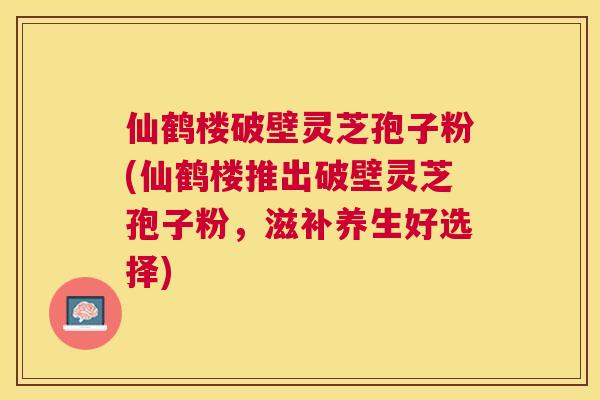 仙鹤楼破壁灵芝孢子粉(仙鹤楼推出破壁灵芝孢子粉,滋补养生好选择) 仙鹤楼破壁灵芝孢子粉(仙鹤楼推出破壁灵芝孢子粉,滋补养生好选择)