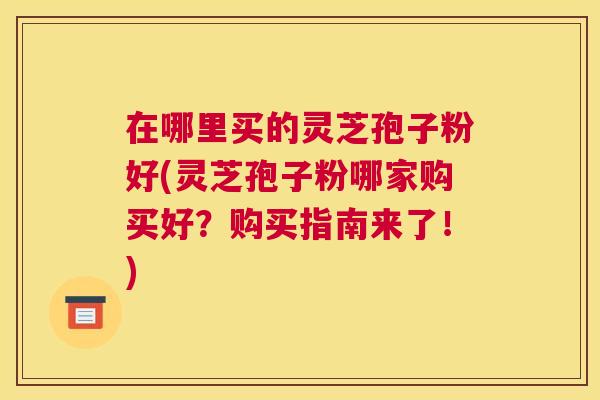 在哪里买的灵芝孢子粉好(灵芝孢子粉哪家购买好?购买指南来了!) 在哪里买的灵芝孢子粉好(灵芝孢子粉哪家购买好?购买指南来了!)