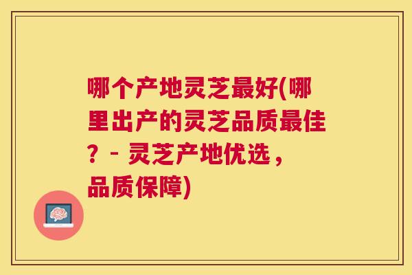 哪个产地灵芝最好(哪里出产的灵芝品质最佳?- 灵芝产地优选,品质保障) 哪个产地灵芝最好(哪里出产的灵芝品质最佳?- 灵芝产地优选,品质保障)