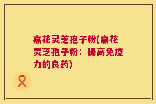嘉花灵芝孢子粉(嘉花灵芝孢子粉:提高免疫力的良药) 嘉花灵芝孢子粉(嘉花灵芝孢子粉:提高免疫力的良药)