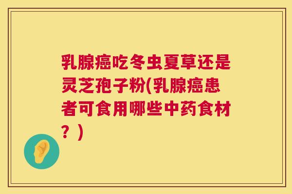 乳腺癌吃冬虫夏草还是灵芝孢子粉(乳腺癌患者可食用哪些中药食材?) 乳腺癌吃冬虫夏草还是灵芝孢子粉(乳腺癌患者可食用哪些中药食材?)