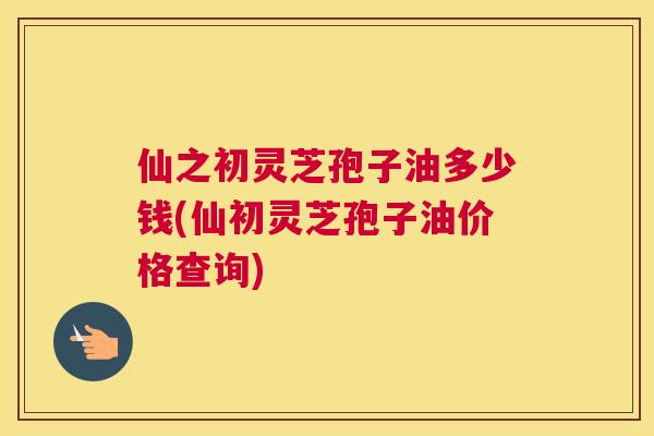 仙之初灵芝孢子油多少钱(仙初灵芝孢子油价格查询) 仙之初灵芝孢子油多少钱(仙初灵芝孢子油价格查询)