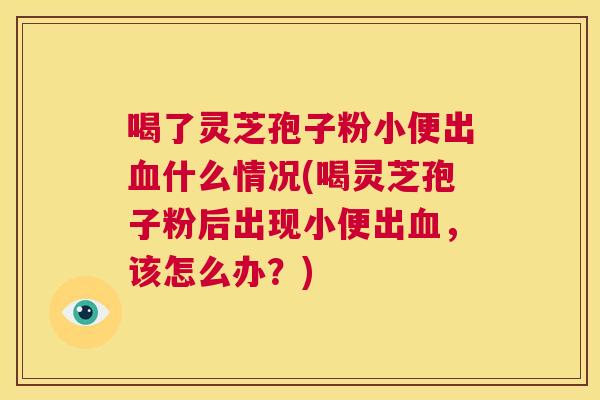 喝了灵芝孢子粉小便出血什么情况(喝灵芝孢子粉后出现小便出血,该怎么办?) 喝了灵芝孢子粉小便出血什么情况(喝灵芝孢子粉后出现小便出血,该怎么办?)