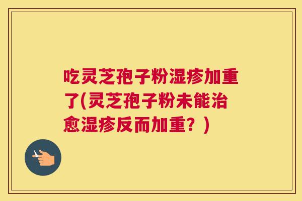 吃灵芝孢子粉湿疹加重了(灵芝孢子粉未能治愈湿疹反而加重?) 吃灵芝孢子粉湿疹加重了(灵芝孢子粉未能治愈湿疹反而加重?)