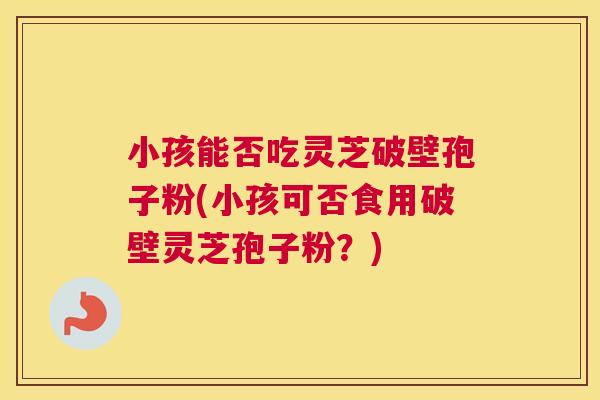 小孩能否吃灵芝破壁孢子粉(小孩可否食用破壁灵芝孢子粉?) 小孩能否吃灵芝破壁孢子粉(小孩可否食用破壁灵芝孢子粉?)