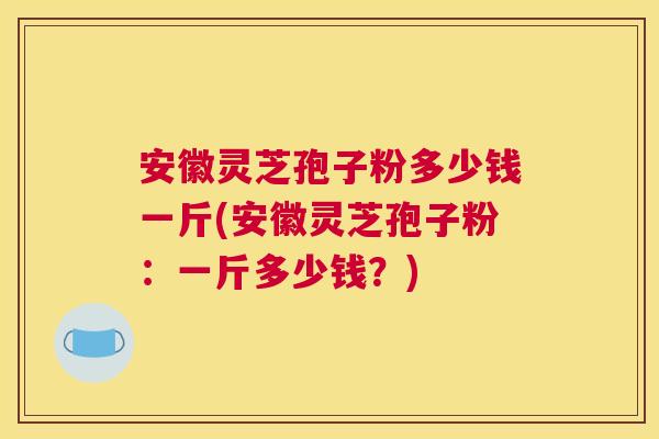 安徽灵芝孢子粉多少钱一斤(安徽灵芝孢子粉:一斤多少钱?) 安徽灵芝孢子粉多少钱一斤(安徽灵芝孢子粉:一斤多少钱?)