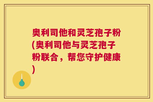 奥利司他和灵芝孢子粉(奥利司他与灵芝孢子粉联合，帮您守护健康)