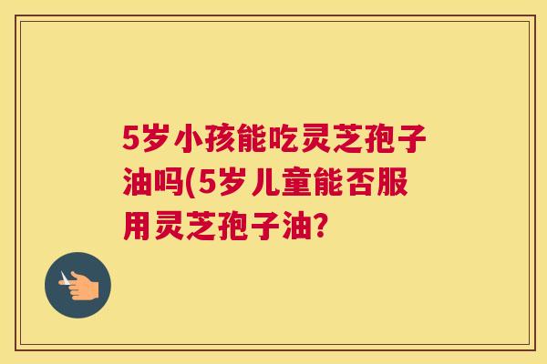 5岁小孩能吃灵芝孢子油吗(5岁儿童能否服用灵芝孢子油? 5岁小孩能吃灵芝孢子油吗(5岁儿童能否服用灵芝孢子油?