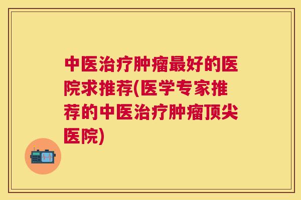 中医治疗肿瘤最好的医院求推荐(医学专家推荐的中医治疗肿瘤顶尖医院) 中医治疗肿瘤最好的医院求推荐(医学专家推荐的中医治疗肿瘤顶尖医院)