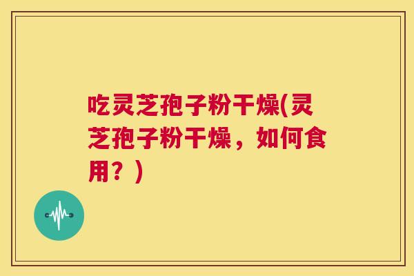 吃灵芝孢子粉干燥(灵芝孢子粉干燥,如何食用?) 吃灵芝孢子粉干燥(灵芝孢子粉干燥,如何食用?)