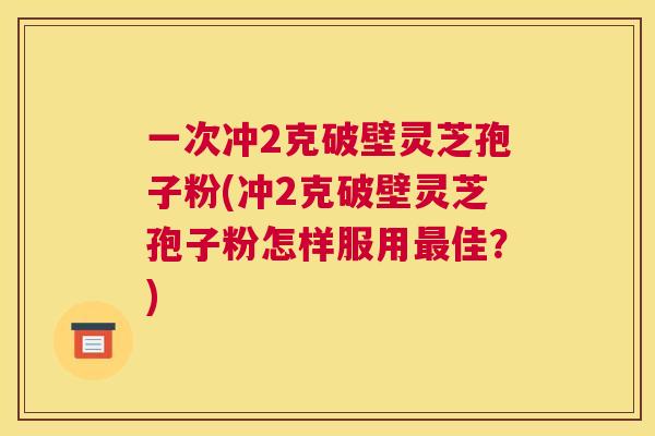 一次冲2克破壁灵芝孢子粉(冲2克破壁灵芝孢子粉怎样服用最佳?) 一次冲2克破壁灵芝孢子粉(冲2克破壁灵芝孢子粉怎样服用最佳?)