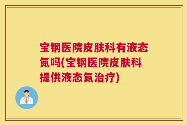宝钢医院皮肤科有液态氮吗(宝钢医院皮肤科提供液态氮治疗) 宝钢医院皮肤科有液态氮吗(宝钢医院皮肤科提供液态氮治疗)