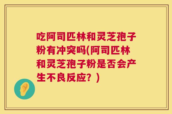 吃阿司匹林和灵芝孢子粉有冲突吗(阿司匹林和灵芝孢子粉是否会产生不良反应？)