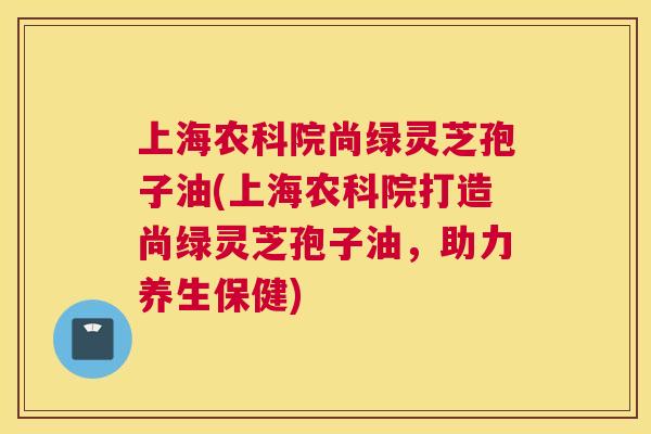 上海农科院尚绿灵芝孢子油(上海农科院打造尚绿灵芝孢子油,助力养生保健) 上海农科院尚绿灵芝孢子油(上海农科院打造尚绿灵芝孢子油,助力养生保健)
