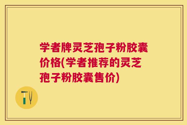 学者牌灵芝孢子粉胶囊价格(学者推荐的灵芝孢子粉胶囊售价)