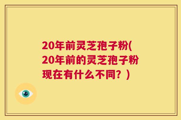 20年前灵芝孢子粉(20年前的灵芝孢子粉现在有什么不同?) 20年前灵芝孢子粉(20年前的灵芝孢子粉现在有什么不同?)