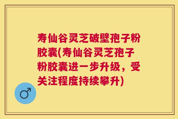 寿仙谷灵芝破壁孢子粉胶囊(寿仙谷灵芝孢子粉胶囊进一步升级，受关注程度持续攀升)