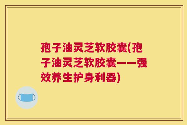 孢子油灵芝软胶囊(孢子油灵芝软胶囊——强效养生护身利器)